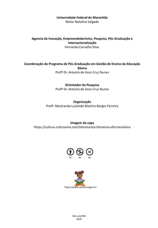 Universidade Federal do Maranhão
Reitor Natalino Salgado
Agencia de Inovação, Empreendedorismo, Pesquisa, Pós-Graduação e
Internacionalização
Fernando Carvalho Silva
Coordenação do Programa de Pós-Graduação em Gestão de Ensino da Educação
Básica
Profº Dr. Antonio de Assis Cruz Nunes
Orientador da Pesquisa
Profº Dr. Antonio de Assis Cruz Nunes
Organização
Profª. Mestranda Lucileide Martins Borges Ferreira
Imagem da capa
https://cultura.culturamix.com/literatura/a-literatura-afro-brasileira
São Luís/MA
2020
https://www.alamyimages.fr/
 