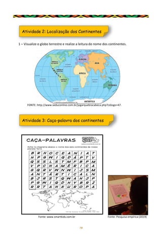 19
1 – Visualize o globo terrestre e realize a leitura do nome dos continentes.
Atividade 2: Localização dos Continentes
FONTE: http://www.seduconline.com.br/jogarquebracabeca.php?cdJogo=47.
Atividade 3: Caça-palavra dos continentes
Fonte: www.smartkids.com.br Fonte: Pesquisa empírica (2019)
 