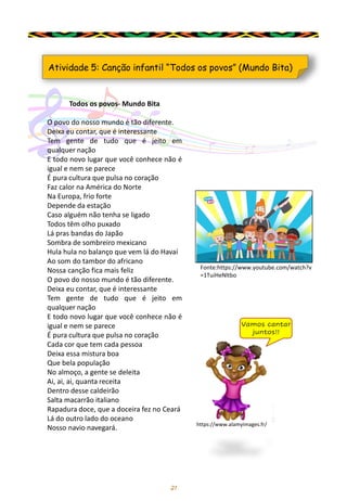 21
Atividade 5: Canção infantil “Todos os povos” (Mundo Bita)
Fonte:https://www.youtube.com/watch?v
=1TuiHeNltbo
Todos os povos- Mundo Bita
O povo do nosso mundo é tão diferente.
Deixa eu contar, que é interessante
Tem gente de tudo que é jeito em
qualquer nação
E todo novo lugar que você conhece não é
igual e nem se parece
É pura cultura que pulsa no coração
Faz calor na América do Norte
Na Europa, frio forte
Depende da estação
Caso alguém não tenha se ligado
Todos têm olho puxado
Lá pras bandas do Japão
Sombra de sombreiro mexicano
Hula hula no balanço que vem lá do Havaí
Ao som do tambor do africano
Nossa canção fica mais feliz
O povo do nosso mundo é tão diferente.
Deixa eu contar, que é interessante
Tem gente de tudo que é jeito em
qualquer nação
E todo novo lugar que você conhece não é
igual e nem se parece
É pura cultura que pulsa no coração
Cada cor que tem cada pessoa
Deixa essa mistura boa
Que bela população
No almoço, a gente se deleita
Ai, ai, ai, quanta receita
Dentro desse caldeirão
Salta macarrão italiano
Rapadura doce, que a doceira fez no Ceará
Lá do outro lado do oceano
Nosso navio navegará.
Vamos cantar
juntos!!
https://www.alamyimages.fr/
 