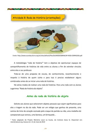 24
Atividade 8: Roda de História (orientações)
Fonte: http://www.acordacultura.org.br/sites/default/files/kit/MODOSBRINCAR-WEB-CORRIGIDA.pdf
A metodologia “roda de história”¹ tem o objetivo de oportunizar espaços de
compartilhamento de histórias de vida entre os alunos a fim de estreitar vínculos
entre eles e seu professor.
Trata-se de uma proposta de escuta, de conhecimento, reconhecimento e
respeito à história de quem conta e para isso é preciso estabelecer alguns
combinados antes de se iniciar uma roda de histórias.
Há vários modos de realizar uma roda de histórias. Para uma roda com os alunos
sugerimos “Roda de história do objeto”.
Antes da roda de história do objeto
Solicite aos alunos que selecionem objetos pessoais que sejam significativos para
eles e tragam no dia da roda. Pode ser um relógio que ganhou de presente, uma
camisa do time do coração assinada pelo craque da partida ou não, uma medalha do
campeonato que venceu, uma boneca, um brinquedo...
¹ Texto adaptado do Projeto Memória Local na Escola, do Instituto Avisa lá. Disponível em:
memórialocal.org. Acesso em: 21 de maio de 2019
 