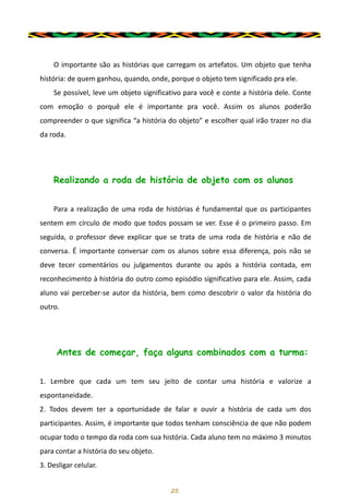 25
O importante são as histórias que carregam os artefatos. Um objeto que tenha
história: de quem ganhou, quando, onde, porque o objeto tem significado pra ele.
Se possível, leve um objeto significativo para você e conte a história dele. Conte
com emoção o porquê ele é importante pra você. Assim os alunos poderão
compreender o que significa “a história do objeto” e escolher qual irão trazer no dia
da roda.
Realizando a roda de história de objeto com os alunos
Para a realização de uma roda de histórias é fundamental que os participantes
sentem em círculo de modo que todos possam se ver. Esse é o primeiro passo. Em
seguida, o professor deve explicar que se trata de uma roda de história e não de
conversa. É importante conversar com os alunos sobre essa diferença, pois não se
deve tecer comentários ou julgamentos durante ou após a história contada, em
reconhecimento à história do outro como episódio significativo para ele. Assim, cada
aluno vai perceber-se autor da história, bem como descobrir o valor da história do
outro.
Antes de começar, faça alguns combinados com a turma:
1. Lembre que cada um tem seu jeito de contar uma história e valorize a
espontaneidade.
2. Todos devem ter a oportunidade de falar e ouvir a história de cada um dos
participantes. Assim, é importante que todos tenham consciência de que não podem
ocupar todo o tempo da roda com sua história. Cada aluno tem no máximo 3 minutos
para contar a história do seu objeto.
3. Desligar celular.
 