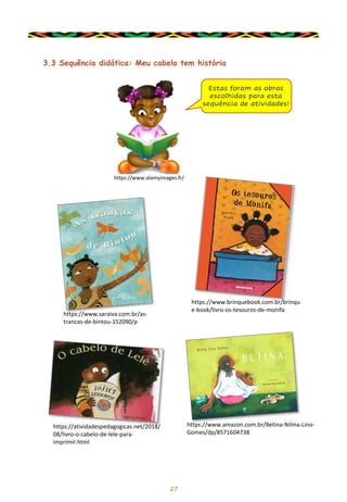 27
3.3 Sequência didática: Meu cabelo tem história
Estas foram as obras
escolhidas para esta
sequência de atividades!
https://atividadespedagogicas.net/2018/
08/livro-o-cabelo-de-lele-para-
imprimir.html
https://www.saraiva.com.br/as-
trancas-de-bintou-152090/p
https://www.amazon.com.br/Betina-Nilma-Lino-
Gomes/dp/8571604738
https://www.brinquebook.com.br/brinqu
e-book/livro-os-tesouros-de-monifa
https://www.alamyimages.fr/
 