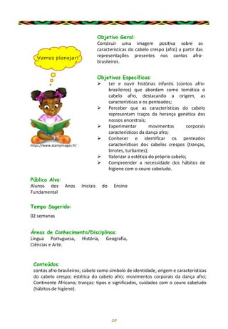 28
Objetivo Geral:
Construir uma imagem positiva sobre as
características do cabelo crespo (afro) a partir das
representações presentes nos contos afro-
brasileiros.
Objetivos Específicos:
➢ Ler e ouvir histórias infantis (contos afro-
brasileiros) que abordam como temática o
cabelo afro, destacando a origem, as
características e os penteados;
➢ Perceber que as características do cabelo
representam traços da herança genética dos
nossos ancestrais;
➢ Experimentar movimentos corporais
característicos da dança afro;
➢ Conhecer e identificar os penteados
característicos dos cabelos crespos (tranças,
birotes, turbantes);
➢ Valorizar a estética do próprio cabelo;
➢ Compreender a necessidade dos hábitos de
higiene com o couro cabeludo.
Público Alvo:
Alunos dos Anos Iniciais do Ensino
Fundamental
Tempo Sugerido:
02 semanas
Áreas de Conhecimento/Disciplinas:
Língua Portuguesa, História, Geografia,
Ciências e Arte.
Conteúdos:
contos afro-brasileiros; cabelo como símbolo de identidade, origem e características
do cabelo crespo; estética do cabelo afro; movimentos corporais da dança afro;
Continente Africano; tranças: tipos e significados, cuidados com o couro cabeludo
(hábitos de higiene).
Vamos planejar!
https://www.alamyimages.fr/
 