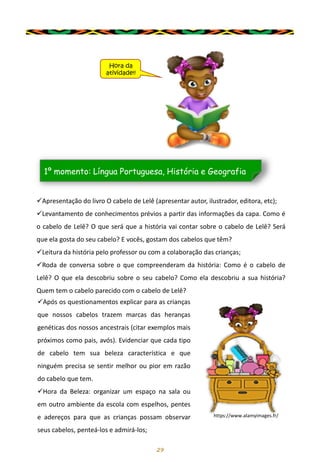 29
✓Apresentação do livro O cabelo de Lelê (apresentar autor, ilustrador, editora, etc);
✓Levantamento de conhecimentos prévios a partir das informações da capa. Como é
o cabelo de Lelê? O que será que a história vai contar sobre o cabelo de Lelê? Será
que ela gosta do seu cabelo? E vocês, gostam dos cabelos que têm?
✓Leitura da história pelo professor ou com a colaboração das crianças;
✓Roda de conversa sobre o que compreenderam da história: Como é o cabelo de
Lelê? O que ela descobriu sobre o seu cabelo? Como ela descobriu a sua história?
Quem tem o cabelo parecido com o cabelo de Lelê?
1º momento: Língua Portuguesa, História e Geografia
Hora da
atividade!!
✓Após os questionamentos explicar para as crianças
que nossos cabelos trazem marcas das heranças
genéticas dos nossos ancestrais (citar exemplos mais
próximos como pais, avós). Evidenciar que cada tipo
de cabelo tem sua beleza característica e que
ninguém precisa se sentir melhor ou pior em razão
do cabelo que tem.
✓Hora da Beleza: organizar um espaço na sala ou
em outro ambiente da escola com espelhos, pentes
e adereços para que as crianças possam observar
seus cabelos, penteá-los e admirá-los;
https://www.alamyimages.fr/
 