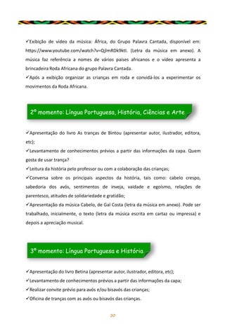 30
✓Exibição de vídeo da música: África, do Grupo Palavra Cantada, disponível em:
https://www.youtube.com/watch?v=QjlmRDk9ktI. (Letra da música em anexo). A
música faz referência a nomes de vários países africanos e o vídeo apresenta a
brincadeira Roda Africana do grupo Palavra Cantada.
✓Após a exibição organizar as crianças em roda e convidá-los a experimentar os
movimentos da Roda Africana.
✓Apresentação do livro As tranças de Bintou (apresentar autor, ilustrador, editora,
etc);
✓Levantamento de conhecimentos prévios a partir das informações da capa. Quem
gosta de usar trança?
✓Leitura da história pelo professor ou com a colaboração das crianças;
✓Conversa sobre os principais aspectos da história, tais como: cabelo crespo,
sabedoria dos avós, sentimentos de inveja, vaidade e egoísmo, relações de
parentesco, atitudes de solidariedade e gratidão;
✓Apresentação da música Cabelo, de Gal Costa (letra da música em anexo). Pode ser
trabalhado, inicialmente, o texto (letra da música escrita em cartaz ou impressa) e
depois a apreciação musical.
2º momento: Língua Portuguesa, História, Ciências e Arte
✓Apresentação do livro Betina (apresentar autor, ilustrador, editora, etc);
✓Levantamento de conhecimentos prévios a partir das informações da capa;
✓Realizar convite prévio para avós e/ou bisavós das crianças;
✓Oficina de tranças com as avós ou bisavós das crianças.
3º momento: Língua Portuguesa e História
 