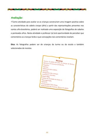 32
Avaliação:
✓Como atividade para avaliar se as crianças construíram uma imagem positiva sobre
as características do cabelo crespo (afro) a partir das representações presentes nos
contos afro-brasileiros, poderá ser realizada uma exposição de fotografias de cabelos
e penteados afros. Nesta atividade o professor (a) terá oportunidade de perceber que
comentários as crianças farão e que concepções tais comentários revelam.
Dica: As fotografias podem ser de crianças da turma ou da escola e também
selecionadas de revistas.
 