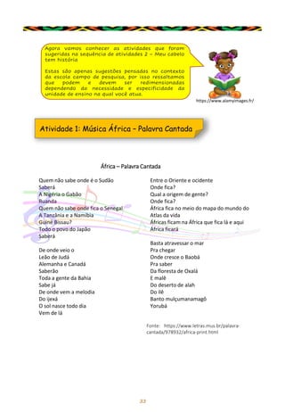 33
Agora vamos conhecer as atividades que foram
sugeridas na sequência de atividades 2 – Meu cabelo
tem história
Estas são apenas sugestões pensadas no contexto
da escola campo de pesquisa, por isso ressaltamos
que podem e devem ser redimensionadas
dependendo da necessidade e especificidade da
unidade de ensino na qual você atua.
Atividade 1: Música África – Palavra Cantada
Quem não sabe onde é o Sudão
Saberá
A Nigéria o Gabão
Ruanda
Quem não sabe onde fica o Senegal
A Tanzânia e a Namíbia
Guiné Bissau?
Todo o povo do Japão
Saberá
De onde veio o
Leão de Judá
Alemanha e Canadá
Saberão
Toda a gente da Bahia
Sabe já
De onde vem a melodia
Do ijexá
O sol nasce todo dia
Vem de lá
Entre o Oriente e ocidente
Onde fica?
Qual a origem de gente?
Onde fica?
África fica no meio do mapa do mundo do
Atlas da vida
Áfricas ficam na África que fica lá e aqui
África ficará
Basta atravessar o mar
Pra chegar
Onde cresce o Baobá
Pra saber
Da floresta de Oxalá
E malê
Do deserto de alah
Do ilê
Banto mulçumanamagô
Yorubá
Fonte: https://www.letras.mus.br/palavra-
cantada/978932/africa-print.html
África – Palavra Cantada
https://www.alamyimages.fr/
 