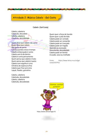 34
Atividade 2: Música Cabelo - Gal Costa
Cabelo, cabeleira
Cabeluda, descabela
Cabelo, cabeleira
Cabeluda, descabelada
Quem disse que cabelo não sente
Quem disse que cabelo
Não gosta de pente
Cabelo quando cresce é tempo
Cabelo embaraçado é vento
Cabelo vem lá de dentro
Cabelo é como pensamento
Quem pensa que cabelo é mato
Quem pensa que cabelo é pasto
Cabelo com orgulho é crina
Cilindros de espessura fina
Cabelo quer ficar prá cima
Laquê, fixador, gomalina
Cabelo, cabeleira
Cabeluda, descabelada
Cabelo, cabeleira
Cabeluda, descabelada
Fonte: https://www.letras.mus.br/gal-
costa/103741/
Cabelo (Gal Costa)
Vamos cantar
juntos!!
Quem quer a força de Sansão
Quem quer a juba de leão
Cabelo pode ser cortado
Cabelo pode ser comprido
Cabelo pode ser trançado
Cabelo pode ser tingido
Aparado ou escovado
Descolorido, descabelado
Cabelo pode ser bonito
Cruzado, seco ou molhado
https://www.alamyimages.fr/
 