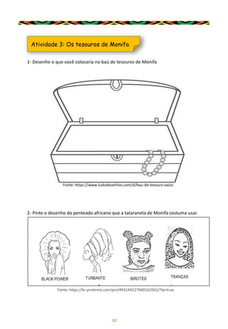 35
1- Desenhe o que você colocaria no baú de tesouros de Monifa
Atividade 3: Os tesouros de Monifa
Fonte: https://www.tudodesenhos.com/d/bau-de-tesouro-vazio
2- Pinte o desenho do penteado africano que a tataraneta de Monifa costuma usar.
Fonte: https://br.pinterest.com/pin/493144227940162041/?lp=true.
 