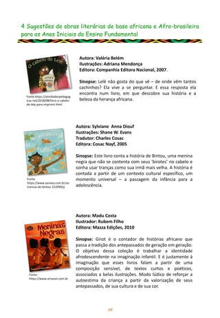 4 Sugestões de obras literárias de base africana e Afro-brasileira
para os Anos Iniciais do Ensino Fundamental
36
Autora: Valéria Belém
Ilustrações: Adriana Mendonça
Editora: Companhia Editora Nacional, 2007.
Sinopse: Lelê não gosta do que vê – de onde vêm tantos
cachinhos? Ela vive a se perguntar. E essa resposta ela
encontra num livro, em que descobre sua história e a
beleza da herança africana.
Fonte:https://atividadespedagog
icas.net/2018/08/livro-o-cabelo-
de-lele-para-imprimir.html
Fonte:
https://www.saraiva.com.br/as-
trancas-de-bintou-152090/p
Autora: Sylviane Anna Diouf
Ilustrações: Shane W. Evans
Tradutor: Charles Cosac
Editora: Cosac Nayf, 2005
Sinopse: Este livro conta a história de Bintou, uma menina
negra que não se contenta com seus ‘birotes’ no cabelo e
sonha usar tranças como sua irmã mais velha. A história é
contada a partir de um contexto cultural específico, um
momento universal – a passagem da infância para a
adolescência.
Autora: Madu Costa
Ilustrador: Rubem Filho
Editora: Mazza Edições, 2010
Sinopse: Griot é o contador de histórias africano que
passa a tradição dos antepassados de geração em geração.
O objetivo dessa coleção é trabalhar a identidade
afrodescendente na imaginação infantil. E é justamente à
imaginação que esses livros falam a partir de uma
composição sensível, de textos curtos e poéticos,
associados a belas ilustrações. Modo lúdico de reforçar a
autoestima da criança a partir da valorização de seus
antepassados, de sua cultura e de sua cor.
Fonte:
https://www.amazon.com.br
 