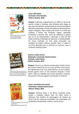 38
Autor: Bell Hooks
Ilustrador: Chris Raschka
Editora: Boitatá, 2018.
Sinopse: Publicado originalmente em 1999 em forma de
poema rimado e ilustrado, esta delicada obra chega ao
país pelo selo Boitatá, apresentando às meninas brasileiras
diferentes penteados e cortes de cabelo de forma positiva,
alegre e elogiosa. "Meu crespo é de rainha" é um livro que
enaltece a beleza dos fenótipos negros, exaltando
penteados e texturas afro, serve de referência à garota
que se vê ali representada e admirada. A obra de bell
hooks incentiva a liberdade de expressar a individualidade.
Os rituais implícitos no livro estão enraizados nas
tradições da própria infância, quando "fazer" o cabelo é
uma boa desculpa para as meninas se reunirem, rirem e
contarem histórias juntas.
Fonte:
https://www.amazon.com.br/M
eu-Crespo-Rainha-Bell-
Hooks/dp/857559608X
Autoria: Irmãos Grimm
Adaptação e Ilustração: Rachel Isadora
Tradução: Izabel Aleixo
Editora: Ponteio, 2013
Sinopse: O livro é um clássico escrito pelos Irmãos Grimm
que conta a história de um rei e suas 12 filhas. Elas traziam
um segredo que nem o pai sabia decifrar: os seus sapatos
ficavam gastos como se elas tivessem dançado a noite
inteira. Todos os soldados que haviam buscado a resposta
fracassaram. Será que alguém vai descobrir o mistério?
Fonte:
https://www.fnde.gov.br/acesso-a-
informacao/biblioteca/biblioteca/su
gestoes-de-leitura/item/12086-as-
doze-princesas-dan%C3%A7arinas
Autor: Joel Rufino dos Santos
Ilustradora: Cláudia Scatamacchia
Editora: Global, 2005
Sinopse: Histórias daqui e da África, contando mitos,
lendas e tradições negras. Com um olhar crítico e
afetuoso, fala também de personagens da História do
Brasil e de um tempo de escravidão, luta e liberdade, nos
ajudando a compreender melhor a nossa cultura.
Fonte:
https://www.google.com/search?cli
ent=firefox-b-
d&q=gosto+de+africa+joel+rufino
 