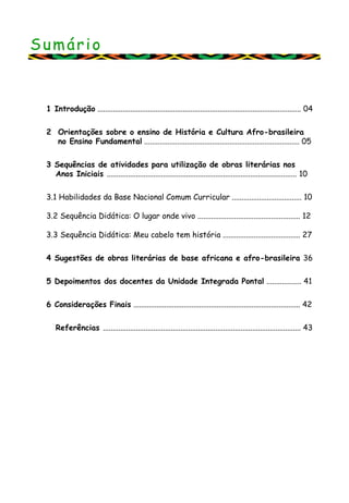 Sumário
1 Introdução ......................................................................................................... 04
2 Orientações sobre o ensino de História e Cultura Afro-brasileira
no Ensino Fundamental ................................................................................ 05
3 Sequências de atividades para utilização de obras literárias nos
Anos Iniciais .................................................................................................. 10
3.1 Habilidades da Base Nacional Comum Curricular .................................... 10
3.2 Sequência Didática: O lugar onde vivo ..................................................... 12
3.3 Sequência Didática: Meu cabelo tem história ........................................ 27
4 Sugestões de obras literárias de base africana e afro-brasileira 36
5 Depoimentos dos docentes da Unidade Integrada Pontal .................. 41
6 Considerações Finais ...................................................................................... 42
Referências ...................................................................................................... 43
 