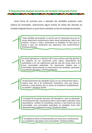 5 Depoimentos dos(as) docentes da Unidade Integrada Pontal
41
Como forma de incentivo para a aplicação das atividades propostas neste
caderno de orientações, selecionamos alguns trechos de relatos dos docentes da
Unidade Integrada Pontal, os quais foram coletados na fase de avaliação do produto.
“Cada atividade desenvolvida na sala de aula foi importante para que os
alunos adquirissem conhecimentos sobre nossos antecedentes, sobre suas
histórias, crenças e cultura. Desenvolver as atividades foi bom para os
alunos e para nós professores que adquirimos mais conhecimentos”
(Professora Bintou).
Os alunos aprenderam a valorizar mais a nossa cultura e que não devemos
ter vergonha de nos assumirmos como negros, descendentes de
quilombolas e sim nos orgulharmos cada dia mais das nossas raízes e da
nossa comunidade quilombola. Foi interessante também que a
comunidade estava presente no encerramento das atividades, apreciando
as produções dos alunos.” (Professora Bucala)
“O desenvolvimento das atividades trouxe um rico conhecimento sobre a
história local, isto é de fundamental importância, visto que buscou
valorizar a nossa história, pois os alunos se envolveram completamente
no trabalho”. (Professor Zumbi)
“O projeto foi de grande valia para nós educadores e para os educandos.
Foi interessante fazer uma pesquisa sobre a nossa origem e descobrir nossa
descendência. Também foi maravilhoso conhecer a real história da nossa
comunidade- uma comunidade quilombola. As atividades foram bem
desempenhadas e obtivemos sucesso.” (Professor Calabu)
“O trabalho foi ótimo e foi desenvolvido com muito amor, conhecimento
e o verdadeiro valor dado à nossa comunidade.” (Professor Abdou)
 