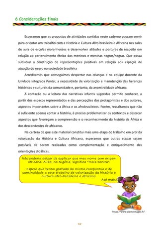6 Considerações finais
42
Esperamos que as propostas de atividades contidas neste caderno possam servir
para orientar um trabalho com a História e Cultura Afro-brasileira e Africana nas salas
de aula de escolas maranhenses e desenvolver atitudes e posturas de respeito em
relação ao pertencimento étnico dos meninos e meninas negros/negras. Que possa
subsidiar a construção de representações positivas em relação aos espaços de
atuação do negro na sociedade brasileira
Acreditamos que conseguimos despertar nas crianças e na equipe docente da
Unidade Integrada Pontal, a necessidade de valorização e manutenção das heranças
históricas e culturais da comunidade e, portanto, da ancestralidade africana.
A contação ou a leitura das narrativas infantis sugeridas permite conhecer, a
partir dos espaços representados e das percepções dos protagonistas e dos autores,
aspectos importantes sobre a África e os afrobrasileiros. Porém, ressaltamos que não
é suficiente apenas contar a história, é preciso problematizar os contextos e destacar
aspectos que favoreçam a compreensão e o reconhecimento da história da África e
dos descendentes de africanos.
Na certeza de que este material constitui mais uma etapa do trabalho em prol da
valorização da História e Cultura Africana, esperamos que outras etapas sejam
possíveis de serem realizadas como complementação e enriquecimento das
orientações didáticas.
Não poderia deixar de explicar que meu nome tem origem
africana. Alika, na Nigéria, significa “mais bonita”.
Espero que tenha gostado da minha companhia e dê
continuidade a este trabalho de valorização da história e
cultura afro-brasileira e africana.
Até mais!
https://www.alamyimages.fr/
 
