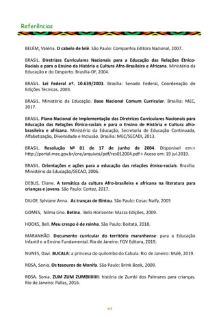 Referências
43
BELÉM, Valéria. O cabelo de lelê. São Paulo: Companhia Editora Nacional, 2007.
BRASIL. Diretrizes Curriculares Nacionais para a Educação das Relações Étnico-
Raciais e para o Ensino da História e Cultura Afro-Brasileira e Africana. Ministério da
Educação e do Desporto. Brasília-DF, 2004.
BRASIL. Lei Federal nº. 10.639/2003. Brasília: Senado Federal, Coordenação de
Edições Técnicas, 2003.
BRASIL. Ministério da Educação. Base Nacional Comum Curricular. Brasília: MEC,
2017.
BRASIL. Plano Nacional de Implementação das Diretrizes Curriculares Nacionais para
Educação das Relações Étnico-raciais e para o Ensino de História e Cultura afro-
brasileira e africana. Ministério da Educação, Secretaria de Educação Continuada,
Alfabetização, Diversidade e Inclusão. Brasília: MEC/SECADI, 2013.
BRASIL. Resolução Nº 01 de 17 de junho de 2004. Disponível em:<
http://portal.mec.gov.br/cne/arquivos/pdf/res012004.pdf > Aceso em: 19 jul.2019.
BRASIL. Orientações e ações para a educação das relações étnico-raciais. Brasília:
Ministério da Educação/SECAD, 2006.
DEBUS, Eliane. A temática da cultura Afro-brasileira e africana na literatura para
crianças e jovens. São Paulo: Cortez, 2017.
DIUOF, Sylviane Anna. As tranças de Bintou. São Paulo: Cosac Naify, 2005
GOMES, Nilma Lino. Betina. Belo Horizonte: Mazza Edições, 2009.
HOOKS, Bell. Meu crespo é de rainha. São Paulo: Boitatá, 2018.
MARANHÃO. Documento curricular do território maranhense: para a Educação
Infantil e o Ensino Fundamental. Rio de Janeiro: FGV Editora, 2019.
NUNES, Davi. BUCALA: a princesa do quilombo do Cabula. Rio de Janeiro: Malê, 2019.
ROSA, Sonia. Os tesouros de Monifa. São Paulo: Brink Book, 2009.
ROSA. Sonia. ZUM ZUM ZUMBIIIIIIII: história de Zumbi dos Palmares para crianças.
Rio de Janeiro: Pallas, 2016.
 