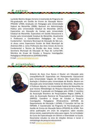 A a u t o r a :
Lucileide Martins Borges Ferreira é mestranda do Programa de
Pós-graduação em Gestão do Ensino da Educação Básica-
PPGEEB/ UFMA; Graduada em Pedagogia pela Universidade
Federal do Maranhão (2008); Bacharel em Administração
Pública pela Universidade Estadual do Maranhão (2017);
Especialista em Educação do Campo pela Universidade
Estadual do Maranhão. Especialista em Gestão Educacional e
Escolar pela Universidade Estadual do Maranhão. Atualmente
é Professora e Coordenadora Pedagógica do Ensino
Fundamental - Secretaria Municipal de Educação de São Luís.
Já atuou como Supervisora Escolar da Rede Municipal de
Alcântara-MA e; como Professora dos Anos Iniciais do Ensino
Fundamental e Técnica da Divisão dos Anos Iniciais, da
Secretaria Municipal de Educação de Paço do Lumiar-MA.
Membro do Grupo de Estudos e Pesquisa Investigações
Pedagógicas Afrobrasileiras (GIPEAB/UFMA).
E-mail: lucileide2006@gmail.com
Antonio de Assis Cruz Nunes é Doutor em Educação pela
Unesp/Marília-SP. Especialista em Planejamento Educacional
pela Universidade Salgado de Oliveira (RJ). Especialista em
Avaliação à Distância pela Universidade de Brasília. Mestre em
Educação pela Universidade Federal do Maranhão. Atualmente
é Professor Adjunto I da Universidade Federal do Maranhão, na
qual leciona Metodologia da Pesquisa Educacional e Pesquisa
Educacional. É graduado em Pedagogia pela UFMA. É membro
da Associação Brasileira de Pesquisadores Negros (ABPN). É
sócio da Associação Nacional de Pesquisadores em Educação
(ANPED). Coordena o Grupo de Estudos e Pesquisa
Investigações Pedagógicas Afrobrasileiras (GIPEAB) do
Departamento de Educação I (UFMA). É Consultor Ad hoc da
FAPEMA. É Coordenador do Programa de Pós-Graduação em
Gestão de Ensino da Educação Básica (PPGEEB) da UFMA. Tem
várias publicações em anais de congressos sobre estudos
étnico-raciais, especialmente cotas para negros. Foi co-fundador
do Curso de Especialização em Gênero e Diversidade na Escola.
Desenvolve estudos na área de relações étnicas e raciais e
metodologia de pesquisa educacional.
E-mail: antonio.assis@ufma.br
O o r i e n t a d o r :
 