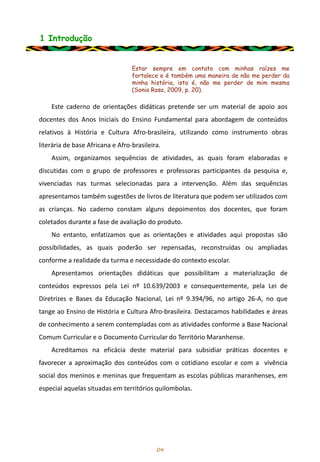 1 Introdução
Este caderno de orientações didáticas pretende ser um material de apoio aos
docentes dos Anos Iniciais do Ensino Fundamental para abordagem de conteúdos
relativos à História e Cultura Afro-brasileira, utilizando como instrumento obras
literária de base Africana e Afro-brasileira.
Assim, organizamos sequências de atividades, as quais foram elaboradas e
discutidas com o grupo de professores e professoras participantes da pesquisa e,
vivenciadas nas turmas selecionadas para a intervenção. Além das sequências
apresentamos também sugestões de livros de literatura que podem ser utilizados com
as crianças. No caderno constam alguns depoimentos dos docentes, que foram
coletados durante a fase de avaliação do produto.
No entanto, enfatizamos que as orientações e atividades aqui propostas são
possibilidades, as quais poderão ser repensadas, reconstruídas ou ampliadas
conforme a realidade da turma e necessidade do contexto escolar.
Apresentamos orientações didáticas que possibilitam a materialização de
conteúdos expressos pela Lei nº 10.639/2003 e consequentemente, pela Lei de
Diretrizes e Bases da Educação Nacional, Lei nº 9.394/96, no artigo 26-A, no que
tange ao Ensino de História e Cultura Afro-brasileira. Destacamos habilidades e áreas
de conhecimento a serem contempladas com as atividades conforme a Base Nacional
Comum Curricular e o Documento Curricular do Território Maranhense.
Acreditamos na eficácia deste material para subsidiar práticas docentes e
favorecer a aproximação dos conteúdos com o cotidiano escolar e com a vivência
social dos meninos e meninas que frequentam as escolas públicas maranhenses, em
especial aquelas situadas em territórios quilombolas.
04
Estar sempre em contato com minhas raízes me
fortalece e é também uma maneira de não me perder da
minha história, isto é, não me perder de mim mesma
(Sonia Rosa, 2009, p. 20).
 
