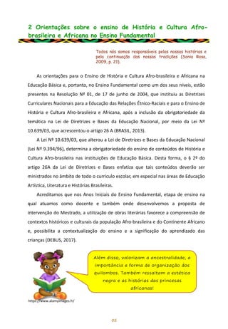 2 Orientações sobre o ensino de História e Cultura Afro-
brasileira e Africana no Ensino Fundamental
As orientações para o Ensino de História e Cultura Afro-brasileira e Africana na
Educação Básica e, portanto, no Ensino Fundamental como um dos seus níveis, estão
presentes na Resolução Nº 01, de 17 de junho de 2004, que instituiu as Diretrizes
Curriculares Nacionais para a Educação das Relações Étnico-Raciais e para o Ensino de
História e Cultura Afro-brasileira e Africana, após a inclusão da obrigatoriedade da
temática na Lei de Diretrizes e Bases da Educação Nacional, por meio da Lei Nº
10.639/03, que acrescentou o artigo 26 A (BRASIL, 2013).
A Lei Nº 10.639/03, que alterou a Lei de Diretrizes e Bases da Educação Nacional
(Lei Nº 9.394/96), determina a obrigatoriedade do ensino de conteúdos de História e
Cultura Afro-brasileira nas instituições de Educação Básica. Desta forma, o § 2º do
artigo 26A da Lei de Diretrizes e Bases enfatiza que tais conteúdos deverão ser
ministrados no âmbito de todo o currículo escolar, em especial nas áreas de Educação
Artística, Literatura e Histórias Brasileiras.
Acreditamos que nos Anos Iniciais do Ensino Fundamental, etapa de ensino na
qual atuamos como docente e também onde desenvolvemos a proposta de
intervenção do Mestrado, a utilização de obras literárias favorece a compreensão de
contextos históricos e culturais da população Afro-brasileira e do Continente Africano
e, possibilita a contextualização do ensino e a significação do aprendizado das
crianças (DEBUS, 2017).
05
Todos nós somos responsáveis pelas nossas histórias e
pela continuação das nossas tradições (Sonia Rosa,
2009, p. 21).
Além disso, valorizam a ancestralidade, a
importância e forma de organização dos
quilombos. Também ressaltam a estética
negra e as histórias das princesas
africanas!
https://www.alamyimages.fr/
 