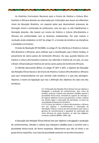 As Diretrizes Curriculares Nacionais para o Ensino de História e Cultura Afro-
brasileira e Africana deverão ser observadas por instituições que atuam em diferentes
níveis da Educação Brasileira, em especial pelas que desenvolvem processos de
formação inicial e continuada de professores, uma vez que, se não trabalharmos a
formação docente, não haverá um ensino da História e Cultura Afro-Brasileira e
Africana em conformidade com as diretrizes estabelecidas. Por este motivo, a
resolução ainda estabelece no §1º do artigo 1º, a inclusão da temática nas disciplinas
e atividades curriculares.
O texto da Resolução Nº 01/2004, no artigo 2º, faz referência à História e Cultura
Afro-Brasileira e Africanas, para enfatizar que a contribuição, que o Brasil recebeu, é
proveniente de vários países do Continente Africano. Ou seja, quando falamos em
história e cultura afro-brasileira estamos nos referindo à história de um país, no caso
o Brasil, influenciada por histórias de vários outros países do Continente Africano.
O referido documento define, no artigo 2º (§1º e §2º), o objetivo da Educação
das Relações Étnico-Raciais e do Ensino de História e Cultura Afro-Brasileira e Africana
para que compreendamos em que consiste cada temática e o que elas abrangem.
Vejamos o trecho da legislação que traz a definição dos objetivos de cada uma das
temáticas:
06
§ 1° A Educação das Relações Étnico-Raciais tem por objetivo a
divulgação e produção de conhecimentos, bem como de
atitudes, posturas e valores que eduquem cidadãos quanto à
pluralidade étnico-racial, tornando-os capazes de interagir e
de negociar objetivos comuns que garantam, a todos, respeito
aos direitos legais e valorização de identidade, na busca da
consolidação da democracia brasileira.
§ 2º O Ensino de História e Cultura Afro-Brasileira e Africana
tem por objetivo o reconhecimento e valorização da
identidade, história e cultura dos afro-brasileiros, bem como a
garantia de reconhecimento e igualdade de valorização das
raízes africanas da nação brasileira, ao lado das indígenas,
europeias, asiáticas (BRASIL, 2004, s/p).
A Educação das Relações Étnico-Raciais tem por objetivo a divulgação e produção
de conhecimentos, atitudes e valores que eduquem cidadãos para o convívio com a
pluralidade étnico-racial, de forma respeitosa. Observemos que não se limita a um
grupo étnico específico, mas trata da pluralidade existente no território brasileiro.
 
