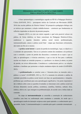 PEDAGOGIA HISTÓRICO-CRÍTICA COMO NORTE
PARAA SEQUÊNCIA DIDÁTICA
A base epistemológica e metodológica seguida na SD foi a Pedagogia Histórico-
Crítica (SAVIANI, 2011) – pressuposto teórico do Currículo em Movimento (SEDF,
2014) das escolas públicas do Distrito Federal. Tal perspectiva pedagógica dialoga com
os teóricos que sustentam a relação trabalho-homem – constructo que fundamentou as
reflexões impetradas no decorrer da presente pesquisa.
Gasparin (2012), ao criar um roteiro segundo o qual seria possível colocar em
prática, de forma dialética, as bases conceituais da Pedagogia Histórico-Crítica,
estabeleceu o seguinte itinerário: prática social inicial, problematização,
instrumentalização, catarse e prática social final – etapas que funcionam ciclicamente,
não tendo um fim em si mesmo.
A prática social inicial é o ponto de partida da metodologia. Aqui, os objetivos e
o conteúdo são apresentados. Tem-se aí o primeiro contato dos estudantes e do professor
com o conteúdo; o ponto de partida das discussões; o momento de se expor o que se
sabe, as aprendizagens e vivências anteriores, o que se traz de fora para o ambiente
escolar em relação ao conteúdo proposto; e, o professor e os alunos já sabem, no ponto
de partida, em níveis diferenciados. Considera-se o conhecimento prévio e as relações
mediatas e imediatas que permeiam a relação estudantes-objeto de estudo (GASPARIN,
2012).
A problematização se constitui como o “elemento-chave na transição entre a
prática e a teoria” (GASPARIN, 2012, p. 33). É o momento de estimular a análise da
realidade percebida na prática social inicial com base em questionamentos e situações-
problemas que contribuam para uma aprendizagem significativa. Um ponto importante é
dar evidência sobre como as questões levantadas se relacionam com a prática social nas
diversas dimensões (social, política, econômica, científica, histórica, cultural, ética,
estética, afetiva etc.) que emergem na problematização, de acordo com a ênfase dada ao
conteúdo.
Na etapa de instrumentalização se consolida a construção do conhecimento
científico com base na confrontação entre estudantes e conteúdo, de modo que a
aprendizagem resulta da interação recíproca entre quem aprende e o conhecimento que é
aprendido. Assim, “a instrumentalização é o caminho pelo qual o conteúdo sistematizado 10
 