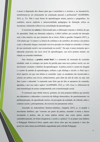 é posto à disposição dos alunos para que o assimilem e o recriem e, ao incorporá-lo,
transformem-no em instrumento de construção pessoal e profissional” (GASPARIN,
2012, p. 51). Não é uma forma de aprendizagem neutra, passiva e pragmática. Ao
contrário, tem-se explícita a intencionalidade pedagógica de formação crítica ao
incorporar a dimensão reflexiva na consolidação da aprendizagem.
O momento da catarse é direcionado para a elaboração concreta e sintética do que
foi aprendido. Dada sua dimensão subjetiva, é difícil definir, por ocasião da interação
com a fase anterior, em que momento ela se inicia. Sobre a questão, Gasparin (2012, p.
124) atenta que “a catarse é a síntese do cotidiano e do científico, do teórico e do prático
a que o educando chegou, marcando sua nova posição em relação ao conteúdo e à forma
de sua construção social e sua reconstrução na escola”. Ou seja, é nesse momento que o
educando posiciona seu novo nível de aprendizagem, sua nova postura mental, em
relação ao conteúdo trabalhado.
Para finalizar, a prática social final é o momento de retomada do conteúdo
estudado, onde se consagra um ponto de partida para uma nova prática social, em um
movimento constante e dialético da aprendizagem. A prática social é o ponto de chegada
e o ponto de partida da aprendizagem, embora o que distinga a inicial e a final seja o
nível superior em que esta última se consolida. Aqui, os estudantes são incentivados a
colocar em prática seus novos conhecimentos, para além da sala de aula; ou seja, esta
fase é para o educando “a expressão mais forte que de fato se apropriou do conteúdo,
aprendeu, e por isso sabe e aplica” (GASPARIN, 2012, p. 142). Esse é o diferencial de
uma metodologia de ensino comprometida com a transformação social.
O constructo aqui obtido trata-se, portanto, de uma proposta didática que permite
aos educadores e educandos o exercício do diálogo democrático, do questionamento via
problematização, do aprendizado teórico, da percepção da realidade, da reflexão sobre o
contexto social e, principalmente, do exercício do pensamento crítico.
Ancorado no materialismo histórico-dialético, Gasparin (2012, p. x) propõe o
movimento dialético, que “consiste em partir da prática, ascender à teoria e descer
novamente à prática, não já como prática inicial, mas como práxis, unindo
contraditoriamente, de forma inseparável, a teoria e a prática”. E ao propor essa didática
à Pedagogia Histórico-Crítica, aquele autor deixa claro que sua proposta é uma das
possíveis entre tantas possibilidades engendradas pela referida Pedagogia.
11
 