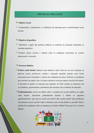 OFICINA 02: EDUCAÇÃO
 Objetivo Geral
 Compreender a importância e a influência da educação para a transformação social
do país.
 Objetivos Específicos
 Identificar o papel das políticas públicas na melhoria da educação destinadas às
camadas populares;
 Produzir relatos escritos e debates sobre as mudanças necessárias no cenário
educacional vivenciado.
 Percurso didático:
Prática social inicial: Realizar uma dinâmica onde coloca-se em um recipiente as
palavras escola, professores, estudar e educação repetidas quantas vezes forem
necessárias para contemplar o número de estudantes da turma. Solicitar os estudantes
que sorteiem um papel, leia-o de diga a primeira coisa que aquele conceito lhe remete.
Ir anotando no quadro as respostas que surgirem. Ao final, analisar as respostas com
os estudantes, questionando a pertinência das mesmas com a temática da educação.
Problematização: iniciar um debate sobre a condição das escolas públicas na região
onde moram. Apresentar gradualmente durante o debate os seguintes
questionamentos: que tipo de escola nós temos? São escolas ideais? Que problemas
encontramos nessas escolas? Qual a diferença entre escola pública e privada? Qual a
opinião dos estudantes sobre as mudanças no Ensino Médio? Para que serve o Ensino
Médio?
15
 