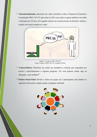  Instrumentalização: apresentar um vídeo elucidativo sobre a Proposta de Emenda à
Constituição (PEC) 241/55, aprovada em 2016, que reduz os gastos públicos em saúde
e educação por 20 anos. Em seguida realizar um esclarecimento de dúvidas e debate a
respeito dos temas tratados no vídeo.
 Catarse/Síntese: Distribuir um cartão aos estudantes e solicitar que respondam por
escrito e individualmente a seguinte pergunta: “Se você pudesse mudar algo na
educação, o que mudaria?”.
Prática Social Final: Dividir a turma em grupos de 5 participantes para debater as
sugestões feitas pelos colegas quanto à pergunta realizada.
16
Figura 3: O que é a PEC 241/55?
Fonte: O que é a PEC 241/55, Youtube, 2016a.
 
