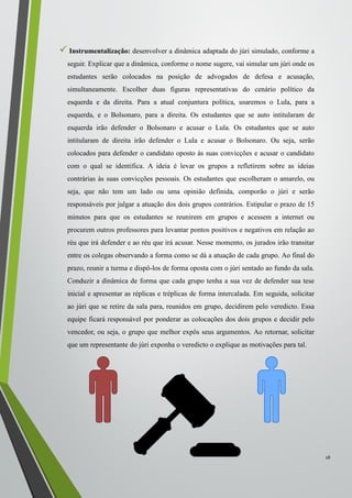 Instrumentalização: desenvolver a dinâmica adaptada do júri simulado, conforme a
seguir. Explicar que a dinâmica, conforme o nome sugere, vai simular um júri onde os
estudantes serão colocados na posição de advogados de defesa e acusação,
simultaneamente. Escolher duas figuras representativas do cenário político da
esquerda e da direita. Para a atual conjuntura política, usaremos o Lula, para a
esquerda, e o Bolsonaro, para a direita. Os estudantes que se auto intitularam de
esquerda irão defender o Bolsonaro e acusar o Lula. Os estudantes que se auto
intitularam de direita irão defender o Lula e acusar o Bolsonaro. Ou seja, serão
colocados para defender o candidato oposto às suas convicções e acusar o candidato
com o qual se identifica. A ideia é levar os grupos a refletirem sobre as ideias
contrárias às suas convicções pessoais. Os estudantes que escolheram o amarelo, ou
seja, que não tem um lado ou uma opinião definida, comporão o júri e serão
responsáveis por julgar a atuação dos dois grupos contrários. Estipular o prazo de 15
minutos para que os estudantes se reunirem em grupos e acessem a internet ou
procurem outros professores para levantar pontos positivos e negativos em relação ao
réu que irá defender e ao réu que irá acusar. Nesse momento, os jurados irão transitar
entre os colegas observando a forma como se dá a atuação de cada grupo. Ao final do
prazo, reunir a turma e dispô-los de forma oposta com o júri sentado ao fundo da sala.
Conduzir a dinâmica de forma que cada grupo tenha a sua vez de defender sua tese
inicial e apresentar as réplicas e tréplicas de forma intercalada. Em seguida, solicitar
ao júri que se retire da sala para, reunidos em grupo, decidirem pelo veredicto. Essa
equipe ficará responsável por ponderar as colocações dos dois grupos e decidir pelo
vencedor, ou seja, o grupo que melhor expôs seus argumentos. Ao retornar, solicitar
que um representante do júri exponha o veredicto o explique as motivações para tal.
18
 