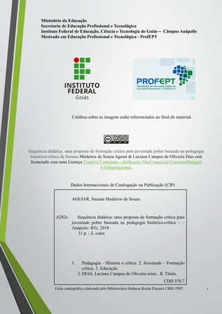 2
AGUIAR, Suzana Medeiros de Souza
A282s Sequência didática: uma proposta de formação crítica para
juventude pobre baseada na pedagogia histórico-crítica – –
Anápolis: IFG, 2019.
31 p. : il. color.
1. Pedagogia – História e crítica. 2. Juventude – Formação
crítica. 3. Educação.
I. DIAS, Luciana Campos de Oliveira orien.. II. Título.
CDD 370.7
Ficha catalográfica elaborada pelo Bibliotecário Matheus Rocha Piacenti CRB1/2992
Dados Internacionais de Catalogação na Publicação (CIP)
Ministério da Educação
Secretaria de Educação Profissional e Tecnológica
Instituto Federal de Educação, Ciência e Tecnologia de Goiás – Câmpus Anápolis
Mestrado em Educação Profissional e Tecnológica - ProfEPT
Créditos sobre as imagens estão referenciados ao final do material.
Sequência didática: uma proposta de formação crítica para juventude pobre baseada na pedagogia
histórico-crítica de Suzana Medeiros de Souza Aguiar & Luciana Campos de Oliveira Dias está
licenciado com uma Licença Creative Commons - Atribuição-NãoComercial-CompartilhaIgual
4.0 Internacional.
 