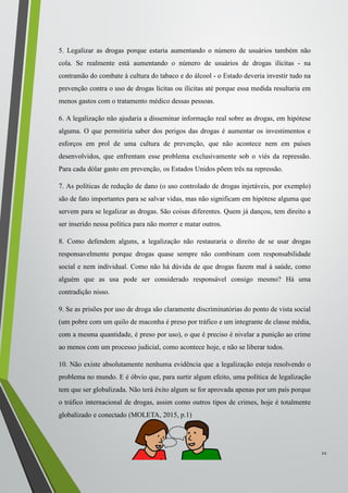 5. Legalizar as drogas porque estaria aumentando o número de usuários também não
cola. Se realmente está aumentando o número de usuários de drogas ilícitas - na
contramão do combate à cultura do tabaco e do álcool - o Estado deveria investir tudo na
prevenção contra o uso de drogas lícitas ou ilícitas até porque essa medida resultaria em
menos gastos com o tratamento médico dessas pessoas.
6. A legalização não ajudaria a disseminar informação real sobre as drogas, em hipótese
alguma. O que permitiria saber dos perigos das drogas é aumentar os investimentos e
esforços em prol de uma cultura de prevenção, que não acontece nem em países
desenvolvidos, que enfrentam esse problema exclusivamente sob o viés da repressão.
Para cada dólar gasto em prevenção, os Estados Unidos põem três na repressão.
7. As políticas de redução de dano (o uso controlado de drogas injetáveis, por exemplo)
são de fato importantes para se salvar vidas, mas não significam em hipótese alguma que
servem para se legalizar as drogas. São coisas diferentes. Quem já dançou, tem direito a
ser inserido nessa política para não morrer e matar outros.
8. Como defendem alguns, a legalização não restauraria o direito de se usar drogas
responsavelmente porque drogas quase sempre não combinam com responsabilidade
social e nem individual. Como não há dúvida de que drogas fazem mal à saúde, como
alguém que as usa pode ser considerado responsável consigo mesmo? Há uma
contradição nisso.
9. Se as prisões por uso de droga são claramente discriminatórias do ponto de vista social
(um pobre com um quilo de maconha é preso por tráfico e um integrante de classe média,
com a mesma quantidade, é preso por uso), o que é preciso é nivelar a punição ao crime
ao menos com um processo judicial, como acontece hoje, e não se liberar todos.
10. Não existe absolutamente nenhuma evidência que a legalização esteja resolvendo o
problema no mundo. E é óbvio que, para surtir algum efeito, uma política de legalização
tem que ser globalizada. Não terá êxito algum se for aprovada apenas por um país porque
o tráfico internacional de drogas, assim como outros tipos de crimes, hoje é totalmente
globalizado e conectado (MOLETA, 2015, p.1)
22
 
