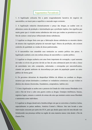 1. A legalização colocaria fim a parte exageradamente lucrativa do negócio do
narcotráfico, ao trazer para a superfície o mercado negro existente.
2. A legalização reduziria dramaticamente o preço das drogas, ao acabar com os
altíssimos custos de produção e intermediação que a proibição implica. Isto significa que
muita gente que é viciada nestas substâncias não teria que roubar ou prostituir-se com o
fim de custear o atual preço inflacionado destas substâncias.
3. Legalizar as drogas faria com que a fabricação dessas substâncias se encontre dentro
do alcance das regulações próprias do mercado legal. Abaixo da proibição, não existem
controles de qualidade ou vendas de doses padronizadas.
4. O narcotráfico tem estendido seus tentáculos ao cenário político dos países. A
legalização acabaria com esta nefasta aliança do narcotráfico e o poder político.
5. Legalizar as drogas acabaria com uma fonte importante de corrupção, a qual aumenta
em todos os níveis do governo devido ao fato de uma substancial parte de toda a classe
de autoridades tem sido compradas, subornadas e extorquidas por narcotraficantes,
criando um grande ambiente de desconfiança por parte da população quanto ao setor
público de forma geral.
6. Os governos deixariam de desperdiçar bilhões de dólares no combate as drogas,
recursos que seriam destinados a combater os verdadeiros criminosos: os que violam os
direitos dos demais (homicidas, fraudadores, estupradores, ladrões etc).
7. Com a legalização se acaba com o pretexto do Estado de violar nossas liberdades civis
com o fim de levar a cabo esta guerra contra as drogas. Grampos telefônicos, buscas,
registros legais, censura e controle de armas são atos que atentam contra nossa liberdade
e autonomia como indivíduos.
8. Legalizar as drogas desativará a bomba-relógio em que se converteu a América Latina,
especialmente os países andinos, América Central e México. Isto tem levado a uma
intervenção crescente por parte dos EUA, país que desde quase mais de uma década vem
fortalecendo sua presença militar na região de uma maneira nunca vista desde o fim da
Guerra Fria.
23
Argumentos Favoráveis
 
