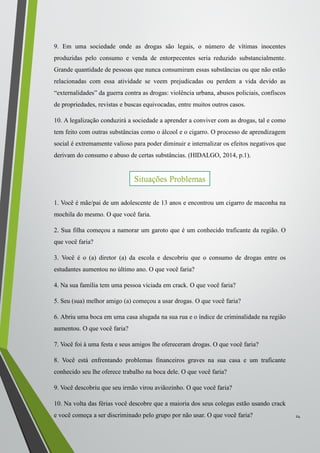 9. Em uma sociedade onde as drogas são legais, o número de vítimas inocentes
produzidas pelo consumo e venda de entorpecentes seria reduzido substancialmente.
Grande quantidade de pessoas que nunca consumiram essas substâncias ou que não estão
relacionadas com essa atividade se veem prejudicadas ou perdem a vida devido as
“externalidades” da guerra contra as drogas: violência urbana, abusos policiais, confiscos
de propriedades, revistas e buscas equivocadas, entre muitos outros casos.
10. A legalização conduzirá a sociedade a aprender a conviver com as drogas, tal e como
tem feito com outras substâncias como o álcool e o cigarro. O processo de aprendizagem
social é extremamente valioso para poder diminuir e internalizar os efeitos negativos que
derivam do consumo e abuso de certas substâncias. (HIDALGO, 2014, p.1).
1. Você é mãe/pai de um adolescente de 13 anos e encontrou um cigarro de maconha na
mochila do mesmo. O que você faria.
2. Sua filha começou a namorar um garoto que é um conhecido traficante da região. O
que você faria?
3. Você é o (a) diretor (a) da escola e descobriu que o consumo de drogas entre os
estudantes aumentou no último ano. O que você faria?
4. Na sua família tem uma pessoa viciada em crack. O que você faria?
5. Seu (sua) melhor amigo (a) começou a usar drogas. O que você faria?
6. Abriu uma boca em uma casa alugada na sua rua e o índice de criminalidade na região
aumentou. O que você faria?
7. Você foi à uma festa e seus amigos lhe ofereceram drogas. O que você faria?
8. Você está enfrentando problemas financeiros graves na sua casa e um traficante
conhecido seu lhe oferece trabalho na boca dele. O que você faria?
9. Você descobriu que seu irmão virou aviãozinho. O que você faria?
10. Na volta das férias você descobre que a maioria dos seus colegas estão usando crack
e você começa a ser discriminado pelo grupo por não usar. O que você faria? 24
Situações Problemas
 