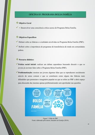 OFICINA 05: PROGRAMA BOLSA FAMÍLIA
 Objetivo Geral
 • Desenvolver uma consciência crítica acerca do Programa Bolsa Família.
 Objetivos Específicos
 Debater sobre as falácias e a realidade envolvidas no Programa Bolsa Família (PBF);
 Refletir sobre a importância de programas de transferência de renda em comunidades
pobres.
 Percurso didático:
Prática social inicial: realizar um debate espontâneo buscando discutir o que os
jovens já ouviram falar sobre o Programa Bolsa Família (PBF).
Problematização: mostrar aos jovens algumas falas que se reproduzem socialmente
através do senso comum e que se constituem como alguns das falácias mais
difundidos que permeiam o imaginário popular no que se refere ao PBF e abrir espaço
para discussão das mesmas apenas problematizando sem aprofundar nas questões.
26
Figura 7: Slide do PBF
Fonte: elaborado pela autora, baseado em Gontijo (2014).
 