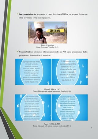  Instrumentalização: apresentar o vídeo Severinas (2013) e em seguida deixar que
falem livremente sobre suas impressões.
 Catarse/Síntese: retomar as falácias relacionados ao PBF agora apresentando dados
que ajudam a desmistificar as assertivas.
27
Figura 8: Severinas
Fonte: Severinas, Youtube, 2013.
Figura 10: Slide do PBF
Fonte: elaborado pela autora, baseado em Gontijo (2014)
Figura 9: Slide do PBF
Fonte: elaborado pela autora, baseado em Gontijo (2014).
 
