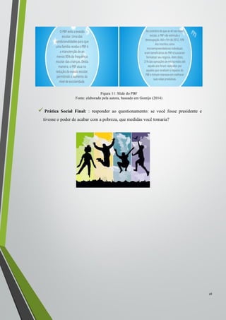  Prática Social Final: : responder ao questionamento: se você fosse presidente e
tivesse o poder de acabar com a pobreza, que medidas você tomaria?
28
Figura 11: Slide do PBF
Fonte: elaborado pela autora, baseado em Gontijo (2014)
 