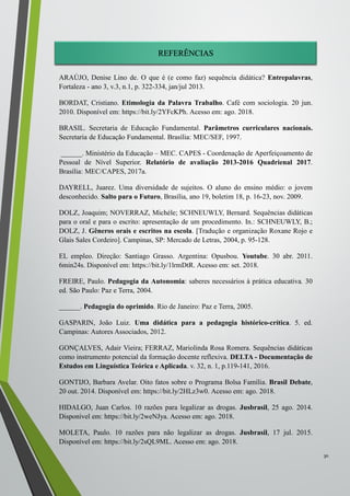 REFERÊNCIAS
ARAÚJO, Denise Lino de. O que é (e como faz) sequência didática? Entrepalavras,
Fortaleza - ano 3, v.3, n.1, p. 322-334, jan/jul 2013.
BORDAT, Cristiano. Etimologia da Palavra Trabalho. Café com sociologia. 20 jun.
2010. Disponível em: https://bit.ly/2YFcKPh. Acesso em: ago. 2018.
BRASIL. Secretaria de Educação Fundamental. Parâmetros curriculares nacionais.
Secretaria de Educação Fundamental. Brasília: MEC/SEF, 1997.
______. Ministério da Educação – MEC. CAPES - Coordenação de Aperfeiçoamento de
Pessoal de Nível Superior. Relatório de avaliação 2013-2016 Quadrienal 2017.
Brasília: MEC/CAPES, 2017a.
DAYRELL, Juarez. Uma diversidade de sujeitos. O aluno do ensino médio: o jovem
desconhecido. Salto para o Futuro, Brasília, ano 19, boletim 18, p. 16-23, nov. 2009.
DOLZ, Joaquim; NOVERRAZ, Michéle; SCHNEUWLY, Bernard. Sequências didáticas
para o oral e para o escrito: apresentação de um procedimento. In.: SCHNEUWLY, B.;
DOLZ, J. Gêneros orais e escritos na escola. [Tradução e organização Roxane Rojo e
Glais Sales Cordeiro]. Campinas, SP: Mercado de Letras, 2004, p. 95-128.
EL empleo. Direção: Santiago Grasso. Argentina: Opusbou. Youtube. 30 abr. 2011.
6min24s. Disponível em: https://bit.ly/1lrmDtR. Acesso em: set. 2018.
FREIRE, Paulo. Pedagogia da Autonomia: saberes necessários à prática educativa. 30
ed. São Paulo: Paz e Terra, 2004.
______. Pedagogia do oprimido. Rio de Janeiro: Paz e Terra, 2005.
GASPARIN, João Luiz. Uma didática para a pedagogia histórico-crítica. 5. ed.
Campinas: Autores Associados, 2012.
GONÇALVES, Adair Vieira; FERRAZ, Mariolinda Rosa Romera. Sequências didáticas
como instrumento potencial da formação docente reflexiva. DELTA - Documentação de
Estudos em Linguística Teórica e Aplicada. v. 32, n. 1, p.119-141, 2016.
GONTIJO, Barbara Avelar. Oito fatos sobre o Programa Bolsa Família. Brasil Debate,
20 out. 2014. Disponível em: https://bit.ly/2HLz3w0. Acesso em: ago. 2018.
HIDALGO, Juan Carlos. 10 razões para legalizar as drogas. Jusbrasil, 25 ago. 2014.
Disponível em: https://bit.ly/2weNJya. Acesso em: ago. 2018.
MOLETA, Paulo. 10 razões para não legalizar as drogas. Jusbrasil, 17 jul. 2015.
Disponível em: https://bit.ly/2sQL9ML. Acesso em: ago. 2018.
30
 