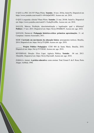 O QUE é a PEC 241/55? Plano Piloto. Youtube. 18 nov. 2016a. 6min19s. Disponível em
https://www.youtube.com/watch?v=69vlnQaOiWE. Acesso em: set. 2018.
O QUE é esquerda e direita? Plano Piloto. Youtube. 21 mai. 2016b. 5min51s. Disponível
em: https://www.youtube.com/watch?v=5xekqWxzHbc. Acesso em: set. 2018.
SALLES, Marcos. Proibição, descriminalização e legalização: qual a diferença?
Politize!, 17 nov. 2015. Disponível em: https://bit.ly/2WhBKOV. Acesso em: ago. 2018.
SAVIANI, Dermeval. Pedagogia histórico-crítica: primeiras aproximações. 11. ed.
Campinas: Autores Associados, 2011.
SEDF. Currículo em movimento da educação básica: pressupostos teóricos. Brasília,
2014. Disponível em: https://bit.ly/2YJjfR0. Acesso em: ago. 2018.
______. Projeto Político Pedagógico: CEM 404 de Santa Maria. Brasília, 2018.
Disponível em: https://bit.ly/2VVHGhf. Acesso em: ago. 2018.
SEVERINAS. Direção: Eliza Capai. Agência Pública. Youtube. 04 out. 2013.
10min04s. Disponível em: https://bit.ly/2EpvmuR. Acesso em: ago. 2018.
ZABALA, Antoni. A prática educativa: como ensinar. Trad. Ernani F. da F. Rosa. Porto
Alegre: ArtMed, 1998.
31
 