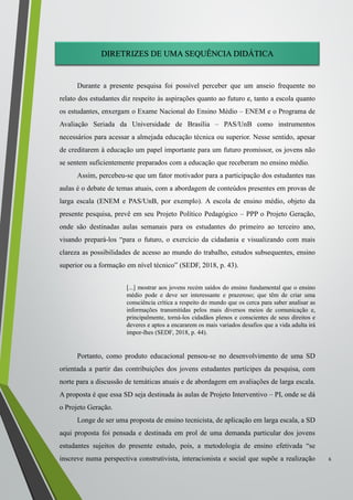 DIRETRIZES DE UMA SEQUÊNCIA DIDÁTICA
Durante a presente pesquisa foi possível perceber que um anseio frequente no
relato dos estudantes diz respeito às aspirações quanto ao futuro e, tanto a escola quanto
os estudantes, enxergam o Exame Nacional do Ensino Médio – ENEM e o Programa de
Avaliação Seriada da Universidade de Brasília – PAS/UnB como instrumentos
necessários para acessar a almejada educação técnica ou superior. Nesse sentido, apesar
de creditarem à educação um papel importante para um futuro promissor, os jovens não
se sentem suficientemente preparados com a educação que receberam no ensino médio.
Assim, percebeu-se que um fator motivador para a participação dos estudantes nas
aulas é o debate de temas atuais, com a abordagem de conteúdos presentes em provas de
larga escala (ENEM e PAS/UnB, por exemplo). A escola de ensino médio, objeto da
presente pesquisa, prevê em seu Projeto Político Pedagógico – PPP o Projeto Geração,
onde são destinadas aulas semanais para os estudantes do primeiro ao terceiro ano,
visando prepará-los “para o futuro, o exercício da cidadania e visualizando com mais
clareza as possibilidades de acesso ao mundo do trabalho, estudos subsequentes, ensino
superior ou a formação em nível técnico” (SEDF, 2018, p. 43).
[...] mostrar aos jovens recém saídos do ensino fundamental que o ensino
médio pode e deve ser interessante e prazeroso; que têm de criar uma
consciência crítica a respeito do mundo que os cerca para saber analisar as
informações transmitidas pelos mais diversos meios de comunicação e,
principalmente, torná-los cidadãos plenos e conscientes de seus direitos e
deveres e aptos a encararem os mais variados desafios que a vida adulta irá
impor-lhes (SEDF, 2018, p. 44).
Portanto, como produto educacional pensou-se no desenvolvimento de uma SD
orientada a partir das contribuições dos jovens estudantes partícipes da pesquisa, com
norte para a discussão de temáticas atuais e de abordagem em avaliações de larga escala.
A proposta é que essa SD seja destinada às aulas de Projeto Interventivo – PI, onde se dá
o Projeto Geração.
Longe de ser uma proposta de ensino tecnicista, de aplicação em larga escala, a SD
aqui proposta foi pensada e destinada em prol de uma demanda particular dos jovens
estudantes sujeitos do presente estudo, pois, a metodologia de ensino efetivada “se
inscreve numa perspectiva construtivista, interacionista e social que supõe a realização
....
6
 