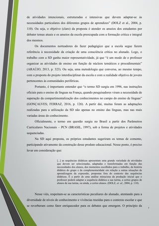 de atividades intencionais, estruturadas e intensivas que devem adaptar-se às
necessidades particulares dos diferentes grupos de aprendizes” (DOLZ et al., 2004, p.
110). Ou seja, o objetivo (claro) da proposta é atender os anseios dos estudantes por
debater temas atuais e os anseios da escola preocupada com a formação crítica e integral
dos mesmos.
Os documentos norteadores do fazer pedagógico que a escola segue fazem
referência à necessidade da criação de uma consciência crítica no alunado. Logo, o
trabalho com a SD ganha maior representatividade, já que “é um modo de o professor
organizar as atividades de ensino em função de núcleos temáticos e procedimentais”
(ARAÚJO, 2013, p. 323). Ou seja, uma metodologia que conversa, ao mesmo tempo,
com a proposta do projeto interdisciplinar da escola e com a realidade objetiva de jovens
pertencentes às comunidades periféricas.
Portanto, é importante entender que “o termo SD surgiu em 1996, nas instruções
oficiais para o ensino de línguas na França, quando pesquisadores viram a necessidade de
superação da compartimentalização dos conhecimentos no campo do ensino de línguas”
(GONÇALVES; FERRAZ, 2016, p. 126). A partir daí, muitas foram as adaptações
realizadas para a utilização da SD não apenas no ensino das línguas, mas nas mais
variadas áreas do conhecimento.
Oficialmente, o termo em questão surgiu no Brasil a partir dos Parâmetros
Curriculares Nacionais – PCN (BRASIL, 1997), sob a forma de projetos e atividades
sequenciadas.
Na SD aqui proposta, os próprios estudantes sugeriram os temas de comento,
participando ativamente da construção desse produto educacional. Nesse ponto, é preciso
levar em consideração que:
[...] as sequências didáticas apresentam uma grande variedade de atividades
que devem ser selecionadas, adaptadas e transformadas em função das
necessidades dos alunos, dos momentos escolhidos para o trabalho, da história
didática do grupo e da complementaridade em relação a outras situações de
aprendizagem da expressão, propostas fora do contexto das sequências
didáticas. É a partir de uma análise minuciosa da produção inicial que o
professor poderá adaptar a sequência didática a sua turma, a certos grupos de
alunos de sua turma, ou ainda, a certos alunos. (DOLZ, et. al., 2004, p. 110).
Nesse viés, respeitam-se as características peculiares do alunado, atentando para a
diversidade de níveis de conhecimento e vivências trazidas para o contexto escolar e que
se reverberam como fator enriquecedor para os debates que emergem. O princípio da
.......
7
 