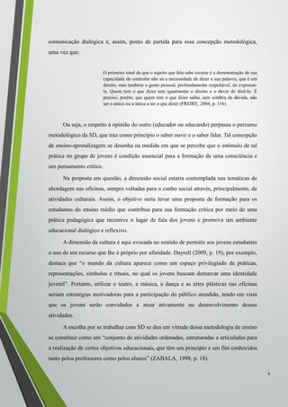 comunicação dialógica é, assim, ponto de partida para essa concepção metodológica,
uma vez que:
O primeiro sinal de que o sujeito que fala sabe escutar é a demonstração de sua
capacidade de controlar não só a necessidade de dizer a sua palavra, que é um
direito, mas também o gosto pessoal, profundamente respeitável, de expressá-
la. Quem tem o que dizer tem igualmente o direito e o dever de dizê-lo. É
preciso, porém, que quem tem o que dizer saiba, sem sombra de dúvida, não
ser o único ou a única a ter o que dizer (FREIRE, 2004, p. 116).
Ou seja, o respeito à opinião do outro (educador ou educando) perpassa o percurso
metodológico da SD, que traz como princípio o saber ouvir e o saber falar. Tal concepção
de ensino-aprendizagem se desenha na medida em que se percebe que o estímulo de tal
prática no grupo de jovens é condição essencial para a formação de uma consciência e
um pensamento crítico.
Na proposta em questão, a dimensão social estaria contemplada nas temáticas de
abordagem nas oficinas, sempre voltadas para o cunho social através, principalmente, de
atividades culturais. Assim, o objetivo seria levar uma proposta de formação para os
estudantes do ensino médio que contribua para sua formação crítica por meio de uma
prática pedagógica que incentive o lugar de fala dos jovens e promova um ambiente
educacional dialógico e reflexivo.
A dimensão da cultura é aqui evocada no sentido de permitir aos jovens estudantes
o uso de um recurso que lhe é próprio por afinidade. Dayrell (2009, p. 19), por exemplo,
destaca que “o mundo da cultura aparece como um espaço privilegiado de práticas,
representações, símbolos e rituais, no qual os jovens buscam demarcar uma identidade
juvenil”. Portanto, utilizar o teatro, a música, a dança e as artes plásticas nas oficinas
seriam estratégias motivadoras para a participação do público atendido, tendo em vista
que os jovens serão convidados a atuar ativamente no desenvolvimento dessas
atividades.
A escolha por se trabalhar com SD se deu em virtude dessa metodologia de ensino
se constituir como um “conjunto de atividades ordenadas, estruturadas e articuladas para
a realização de certos objetivos educacionais, que têm um princípio e um fim conhecidos
tanto pelos professores como pelos alunos” (ZABALA, 1998, p. 18).
8
 