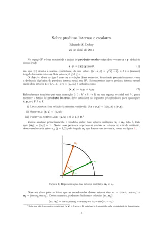Sobre produtos internos e escalares
Eduardo S. Dobay
25 de abril de 2011
No espa¸co R2
´e bem conhecida a no¸c˜ao de produto escalar entre dois vetores x e y, deﬁnido
como sendo
x · y := x y cos θ, (1)
em que · denota a norma (euclidiana) de um vetor, (x1, x2) = x2
1 + x2
2, e θ ´e o (menor)
ˆangulo formado entre os dois vetores, 0 ≤ θ ≤ π.
O objetivo deste artigo ´e mostrar a rela¸c˜ao desse conceito, formulado geometricamente, com
a deﬁni¸c˜ao alg´ebrica do produto interno usual em R2
. Relembremos que o produto interno usual
entre dois vetores x = (x1, x2) e y = (y1, y2) ´e deﬁnido como
x, y := x1y1 + x2y2. (2)
Relembremos tamb´em que uma opera¸c˜ao ·, · : V × V → R em um espa¸co vetorial real V , para
merecer o t´ıtulo de produto interno, deve satisfazer as seguintes propriedades para quaisquer
x, y, z ∈ V, λ ∈ R:
i) Linearidade (em rela¸c˜ao `a primeira vari´avel): λx + y, z = λ x, z + y, z ;
ii) Simetria: x, y = y, x ;
iii) Positivo-definidade: x, x > 0 se x = 0.1
Vamos analisar primeiramente o produto entre dois vetores unit´arios u1 e u2, isto ´e, tais
que u1 = u2 = 1. Neste caso podemos representar ambos os vetores no c´ırculo unit´ario,
descrevendo cada vetor uj (j = 1, 2) pelo ˆangulo αj que forma com o eixo-x, como na ﬁgura 1.
α2
α1
u1
u2
Figura 1: Representa¸c˜ao dos vetores unit´arios u1 e u2.
Deve ser claro para o leitor que as coordenadas desses vetores s˜ao u1 = (cos α1, sen α1) e
u2 = (cos α2, sen α2). Dessa maneira, podemos facilmente calcular u1, u2 :
u1, u2 = cos α1 cos α2 + sen α1 sen α2 = cos(α1 − α2),
1Note que n˜ao ´e necess´ario exigir que x, x = 0 se x = 0, pois isso j´a ´e garantido pela propriedade de linearidade.
1
 