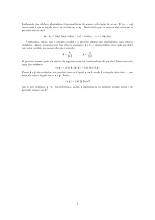 lembrando das c´elebres identidades trigonom´etricas de soma e subtra¸c˜ao de arcos. E (α1 − α2)
nada mais ´e que o ˆangulo entre os vetores u1 e u2. Lembrando que os vetores s˜ao unit´arios, o
produto escalar ser´a
u1 · u2 = u1 u2 cos(α1 − α2) = cos(α1 − α2) = u1, u2
Veriﬁcamos, ent˜ao, que o produto escalar e o produto interno s˜ao equivalentes para vetores
unit´arios. Agora, pensemos em dois vetores quaisquer x e y, e vamos deﬁnir para cada um deles
um vetor unit´ario na mesma dire¸c˜ao e sentido:
ˆx =
x
x
ˆy =
y
y
O produto interno pode ser escrito da seguinte maneira, lembrando-se de que ele ´e linear em cada
uma das vari´aveis:
x, y = x ˆx, y ˆy = x y ˆx, ˆy
Como ˆx e ˆy s˜ao unit´arios, seu produto interno ´e igual a cos θ, sendo θ o ˆangulo entre eles — que
coincide com o ˆangulo entre x e y. Assim,
x, y = x y cos θ
que ´e, por deﬁni¸c˜ao, x · y. Estabelecemos, assim, a equivalˆencia do produto interno usual e do
produto escalar em R2
.
2
 