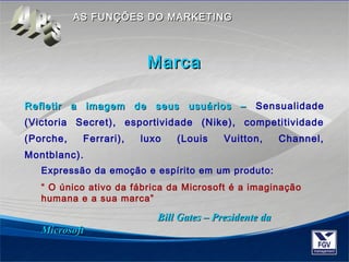 AASS FFUUNNÇÇÕÕEESS DDOO MMAARRKKEETTIINNGG 
MMaarrccaa 
Refletir a imagem ddee sseeuuss uussuuáárriiooss –– Sensualidade 
(Victoria Secret), esportividade (Nike), competitividade 
(Porche, Ferrari), luxo (Louis Vuitton, Channel, 
Montblanc). 
Expressão da emoção e espírito em um produto: 
“ O único ativo da fábrica da Microsoft é a imaginação 
humana e a sua marca” 
BBiillll GGaatteess –– PPrreessiiddeennttee ddaa 
MMiiccrroossoofftt 
 