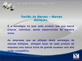 AASS FFUUNNÇÇÕÕEESS DDOO MMAARRKKEETTIINNGG 
Gestão ddee MMaarrccaass –– MMaarrccaass 
MMúúllttiippllaass 
É a estratégia na qual cada produto tem sua marca 
própria, individual, sendo desenvolvida de maneira 
única. 
As empresas que se utilizam desta estratégia de 
marcas múltiplas almejam fazer de cada produto da 
empresa uma marca única de grande sucesso com alto 
poder competitivo. 
 