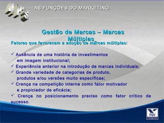AASS FFUUNNÇÇÕÕEESS DDOO MMAARRKKEETTIINNGG 
GGeessttããoo ddee MMaarrccaass –– MMaarrccaass 
MMúúllttiippllaass 
Fatores que favorecem a adoção de mmaarrccaass mmúúllttiippllaass:: 
 Ausência de uma história de investimentos 
em imagem institucional; 
 Experiência anterior na introdução de marcas individuais; 
 Grande variedade de categorias de produto, 
produtos e/ou versões muito específicas; 
 Crença na competição interna como fator motivador 
e propiciador de eficácia; 
 Crença no posicionamento preciso como fator crítico de 
sucesso. 
 