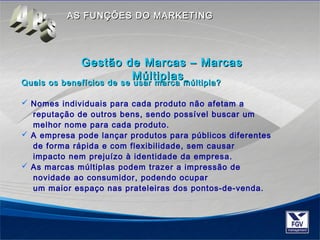 AASS FFUUNNÇÇÕÕEESS DDOO MMAARRKKEETTIINNGG 
GGeessttããoo ddee MMaarrccaass –– MMaarrccaass 
MMúúllttiippllaass 
Quais os benefícios de se usar mmaarrccaa mmúúllttiippllaa?? 
 Nomes individuais para cada produto não afetam a 
reputação de outros bens, sendo possível buscar um 
melhor nome para cada produto. 
 A empresa pode lançar produtos para públicos diferentes 
de forma rápida e com flexibilidade, sem causar 
impacto nem prejuízo à identidade da empresa. 
 As marcas múltiplas podem trazer a impressão de 
novidade ao consumidor, podendo ocupar 
um maior espaço nas prateleiras dos pontos-de-venda. 
 