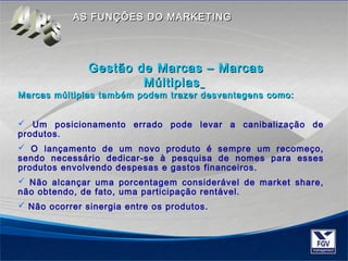 AASS FFUUNNÇÇÕÕEESS DDOO MMAARRKKEETTIINNGG 
Gestão ddee MMaarrccaass –– MMaarrccaass 
MMúúllttiippllaass 
MMaarrccaass mmúúllttiippllaass ttaammbbéémm ppooddeemm ttrraazzeerr ddeessvvaannttaaggeennss ccoommoo:: 
 Um posicionamento errado pode levar a canibalização de 
produtos. 
 O lançamento de um novo produto é sempre um recomeço, 
sendo necessário dedicar-se à pesquisa de nomes para esses 
produtos envolvendo despesas e gastos financeiros. 
 Não alcançar uma porcentagem considerável de market share, 
não obtendo, de fato, uma participação rentável. 
 Não ocorrer sinergia entre os produtos. 
 