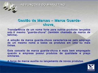 AASS FFUUNNÇÇÕÕEESS DDOO MMAARRKKEETTIINNGG 
Gestão de Marcas –– MMaarrccaa GGuuaarrddaa-- 
cchhuuvvaa 
Transferência de um nome forte para outros produtos lançados 
sob o mesmo “guarda-chuva” (também chamado de marca de 
família). 
A adoção da marca guarda-chuva caracteriza-se pelo emprego 
de um mesmo nome a todos os produtos em uma ou mais 
linhas. 
Este conceito de marca guarda-chuva é mais bem empregado 
quando a empresa possui produtos de qualidade e preço 
similares. 
A força da marca auxilia no lançamento de novos produtos. 
 