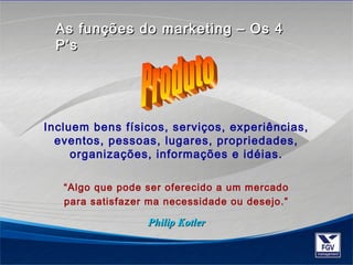 As funções do mmaarrkkeettiinngg –– OOss 44 
PP’’ss 
Incluem bens físicos, serviços, experiências, 
eventos, pessoas, lugares, propriedades, 
organizações, informações e idéias. 
“Algo que pode ser oferecido a um mercado 
para satisfazer ma necessidade ou desejo.” 
PPhhiilliipp KKoottlleerr 
 