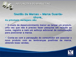 AASS FFUUNNÇÇÕÕEESS DDOO MMAARRKKEETTIINNGG 
GGeessttããoo ddee MMaarrccaass –– MMaarrccaa GGuuaarrddaa-- 
cchhuuvvaa 
As principais vvaannttaaggeennss ssããoo:: 
 O custo de desenvolvimento menor ao lançar um produto, 
uma vez que não é preciso fazer pesquisa em relação ao 
nome, registro e nem um esforço adicional de comunicação 
para posicionar a marca. 
 Conta-se com a percepção do consumidor em associar o 
novo produto com as lembranças positivas da marca, 
obtendo boas vendas. 
 